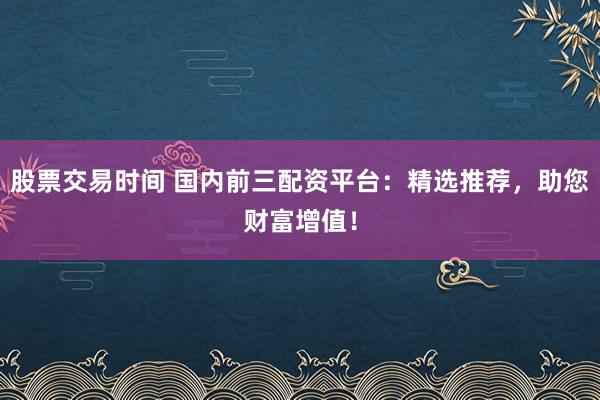 股票交易时间 国内前三配资平台：精选推荐，助您财富增值！
