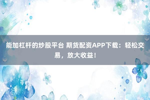 能加杠杆的炒股平台 期货配资APP下载：轻松交易，放大收益！