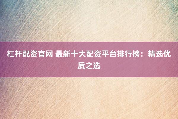 杠杆配资官网 最新十大配资平台排行榜：精选优质之选