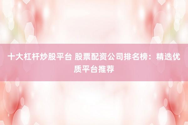 十大杠杆炒股平台 股票配资公司排名榜：精选优质平台推荐