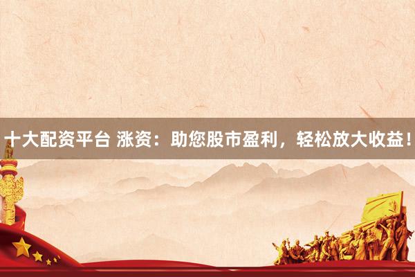 十大配资平台 涨资：助您股市盈利，轻松放大收益！
