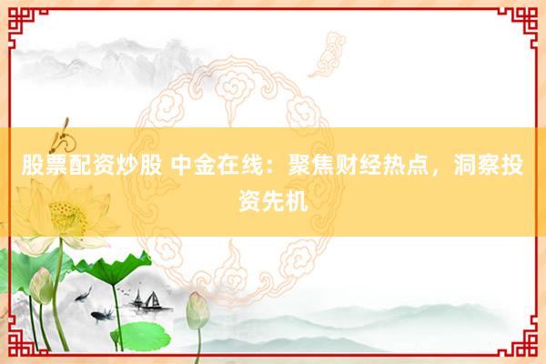 股票配资炒股 中金在线：聚焦财经热点，洞察投资先机