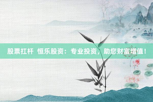 股票扛杆  恒乐股资：专业投资，助您财富增值！
