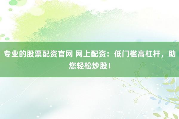 专业的股票配资官网 网上配资：低门槛高杠杆，助您轻松炒股！
