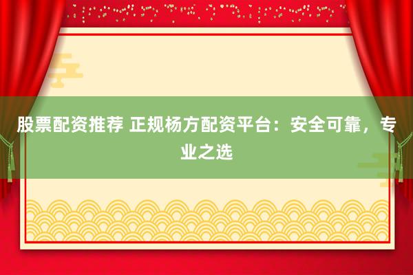 股票配资推荐 正规杨方配资平台：安全可靠，专业之选