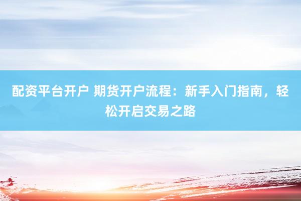 配资平台开户 期货开户流程：新手入门指南，轻松开启交易之路