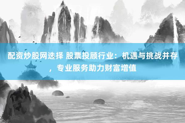 配资炒股网选择 股票投顾行业：机遇与挑战并存，专业服务助力财富增值