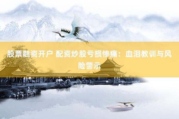 股票融资开户 配资炒股亏损惨痛：血泪教训与风险警示