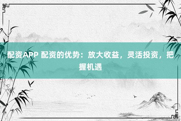 配资APP 配资的优势：放大收益，灵活投资，把握机遇