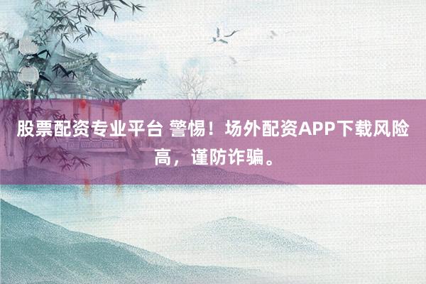 股票配资专业平台 警惕！场外配资APP下载风险高，谨防诈骗。