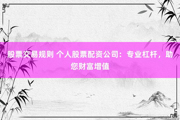 股票交易规则 个人股票配资公司：专业杠杆，助您财富增值