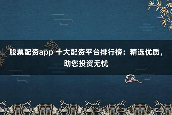 股票配资app 十大配资平台排行榜：精选优质，助您投资无忧