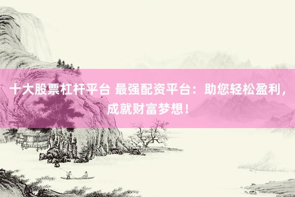 十大股票杠杆平台 最强配资平台：助您轻松盈利，成就财富梦想！