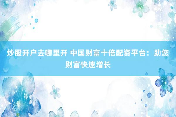 炒股开户去哪里开 中国财富十倍配资平台：助您财富快速增长