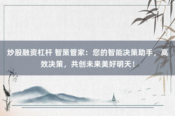 炒股融资杠杆 智策管家：您的智能决策助手，高效决策，共创未来美好明天！