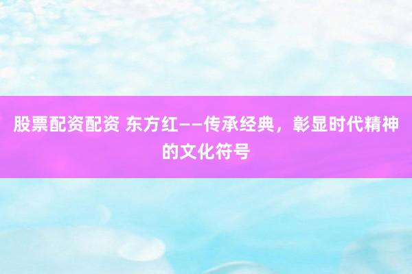 股票配资配资 东方红——传承经典，彰显时代精神的文化符号