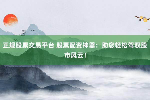 正规股票交易平台 股票配资神器：助您轻松驾驭股市风云！