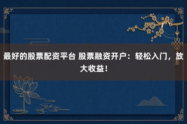 最好的股票配资平台 股票融资开户：轻松入门，放大收益！