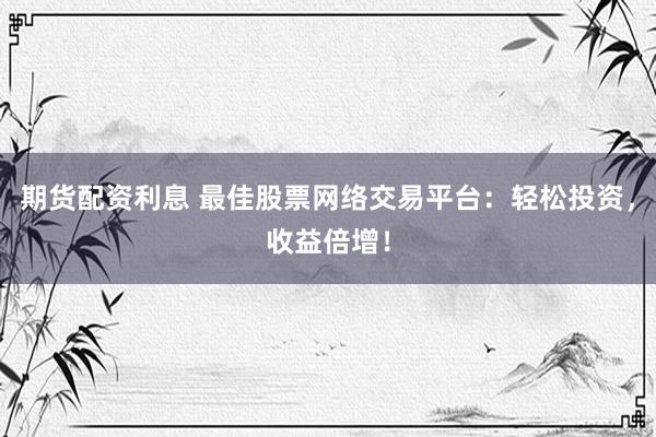 期货配资利息 最佳股票网络交易平台：轻松投资，收益倍增！