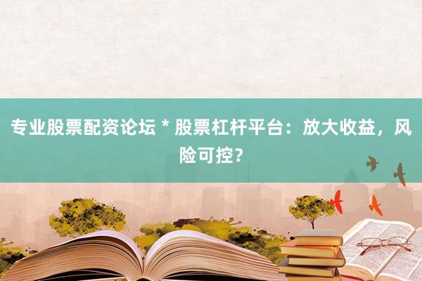 专业股票配资论坛 * 股票杠杆平台：放大收益，风险可控？