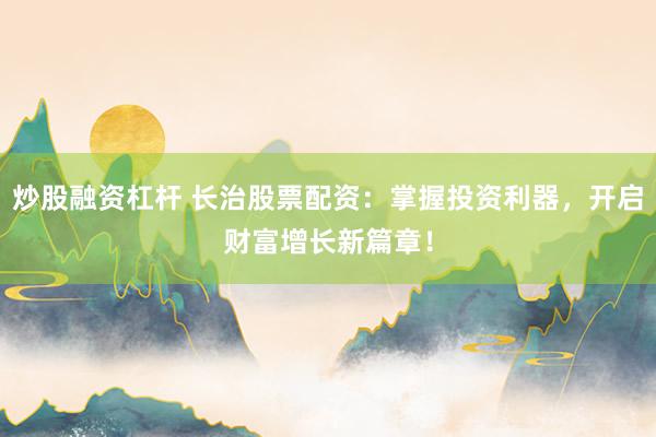 炒股融资杠杆 长治股票配资：掌握投资利器，开启财富增长新篇章！