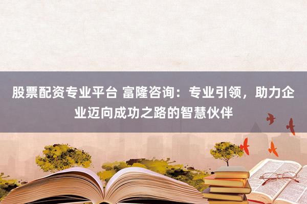股票配资专业平台 富隆咨询：专业引领，助力企业迈向成功之路的智慧伙伴