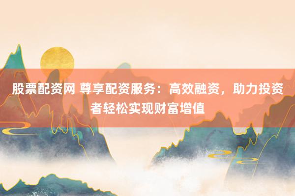 股票配资网 尊享配资服务：高效融资，助力投资者轻松实现财富增值