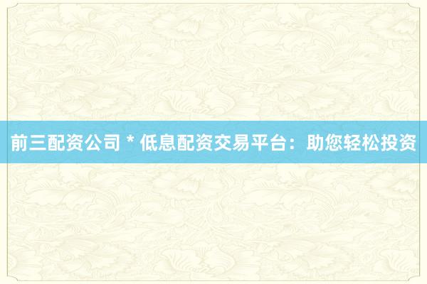 前三配资公司 * 低息配资交易平台：助您轻松投资