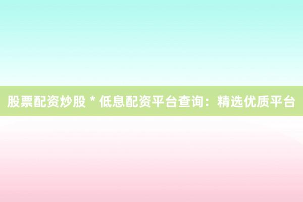 股票配资炒股 * 低息配资平台查询：精选优质平台