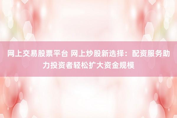 网上交易股票平台 网上炒股新选择：配资服务助力投资者轻松扩大资金规模