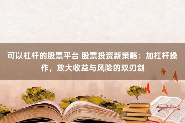 可以杠杆的股票平台 股票投资新策略：加杠杆操作，放大收益与风险的双刃剑