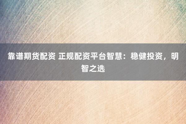 靠谱期货配资 正规配资平台智慧：稳健投资，明智之选