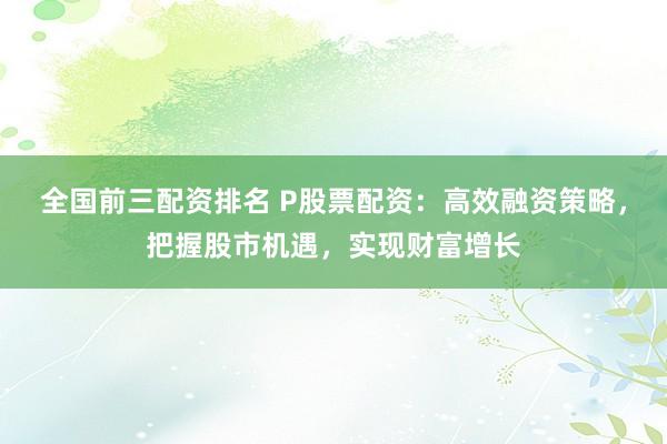 全国前三配资排名 P股票配资：高效融资策略，把握股市机遇，实现财富增长