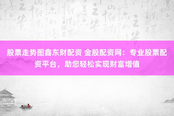 股票走势图鑫东财配资 金股配资网：专业股票配资平台，助您轻松实现财富增值