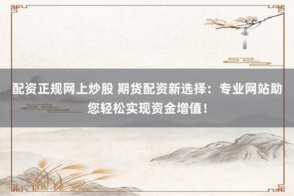配资正规网上炒股 期货配资新选择：专业网站助您轻松实现资金增值！