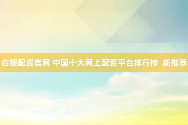 白银配资官网 中国十大网上配资平台排行榜  新推荐