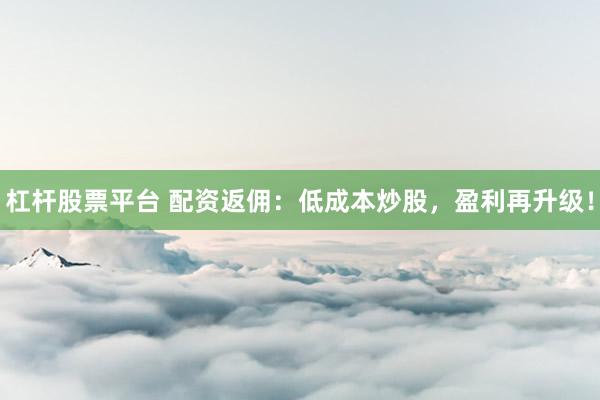 杠杆股票平台 配资返佣：低成本炒股，盈利再升级！