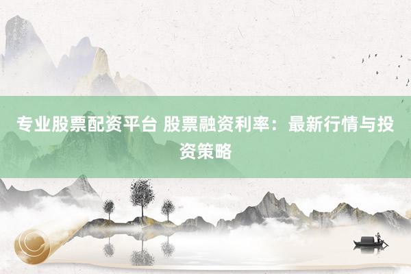 专业股票配资平台 股票融资利率：最新行情与投资策略