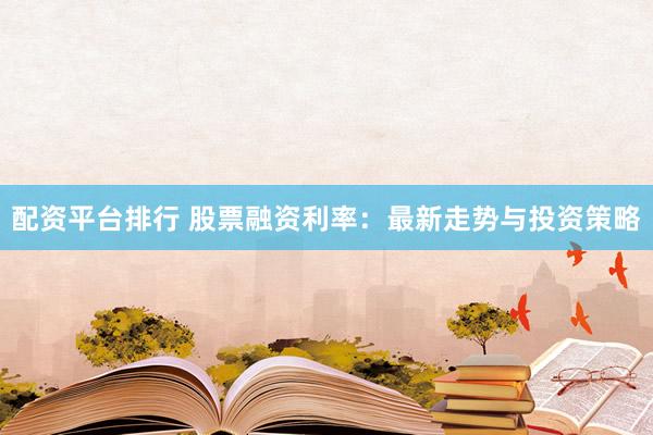 配资平台排行 股票融资利率：最新走势与投资策略