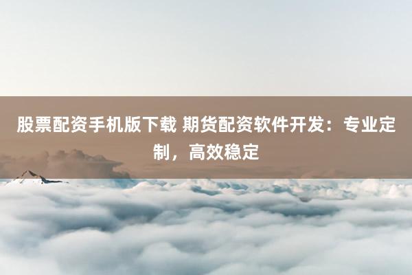 股票配资手机版下载 期货配资软件开发：专业定制，高效稳定