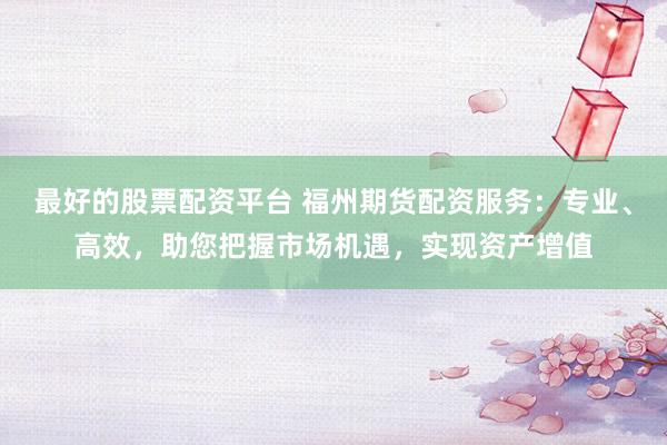 最好的股票配资平台 福州期货配资服务：专业、高效，助您把握市场机遇，实现资产增值