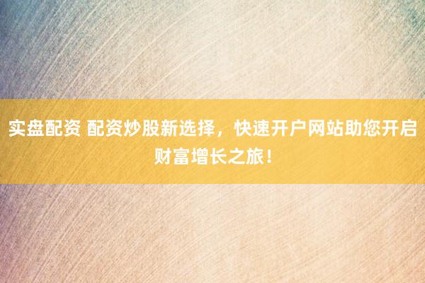 实盘配资 配资炒股新选择，快速开户网站助您开启财富增长之旅！