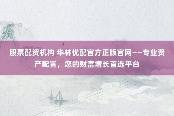 股票配资机构 华林优配官方正版官网——专业资产配置，您的财富增长首选平台