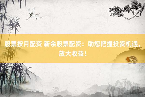 股票按月配资 新余股票配资：助您把握投资机遇，放大收益！