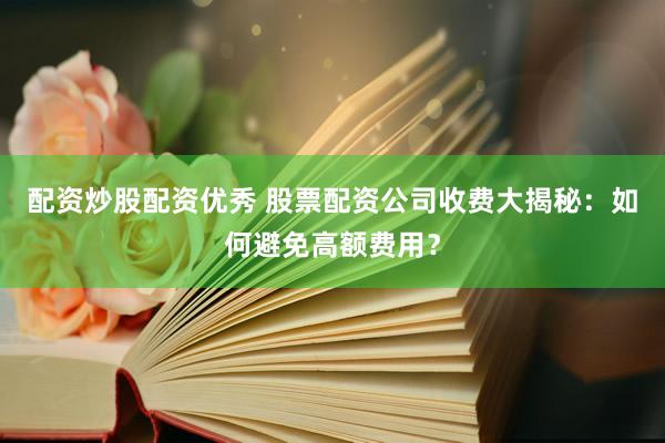配资炒股配资优秀 股票配资公司收费大揭秘：如何避免高额费用？