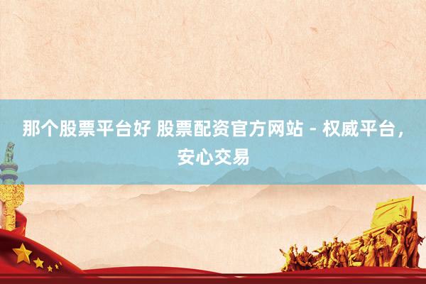 那个股票平台好 股票配资官方网站 - 权威平台，安心交易