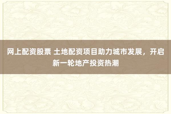 网上配资股票 土地配资项目助力城市发展，开启新一轮地产投资热潮