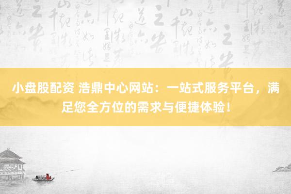 小盘股配资 浩鼎中心网站：一站式服务平台，满足您全方位的需求与便捷体验！
