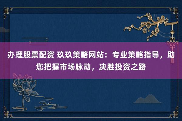 办理股票配资 玖玖策略网站：专业策略指导，助您把握市场脉动，决胜投资之路