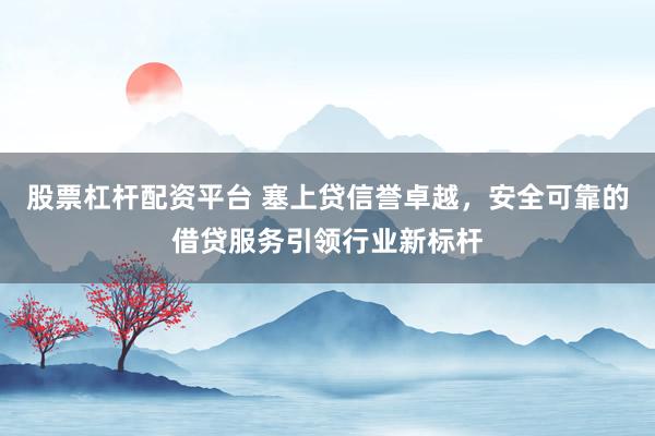 股票杠杆配资平台 塞上贷信誉卓越，安全可靠的借贷服务引领行业新标杆